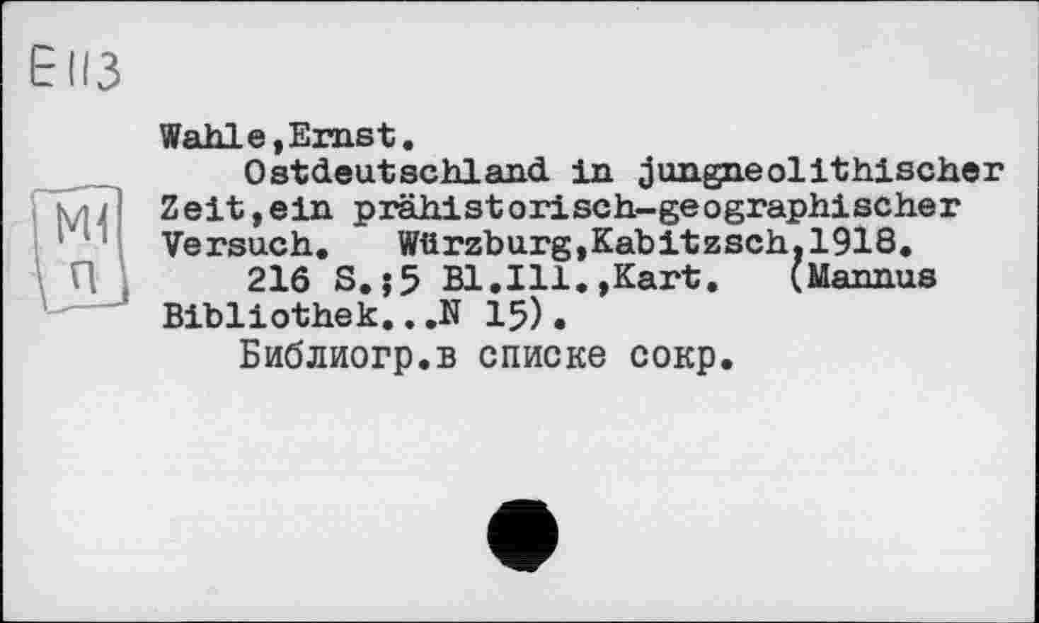 ﻿ЕІІЗ
Wahlе,Erast.
Ostdeutschland in jungneolithischer Zeit,ein prähistorisch-geographischer Versuch. Würzburg,Kabitzsch.1918.
216 S.j5 Bl.Ill.»Kart. (Mannus Bibliothek.. .N 15).
Библиогр.в списке сокр.